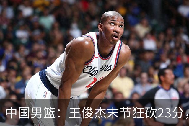 中国男篮：王俊杰末节狂砍23分，崔永熙找回状态，王浩然双位数得分