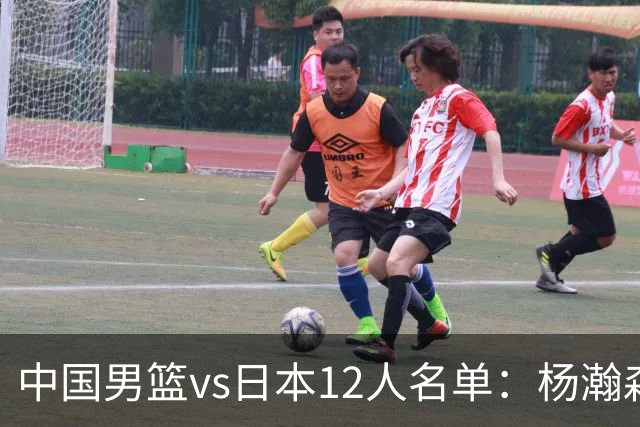 中国男篮vs日本12人名单：杨瀚森PK日本归化内线霍金森领衔4组对决