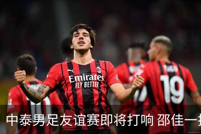 中泰男足友谊赛即将打响 邵佳一挂帅国足主场首秀全力争胜