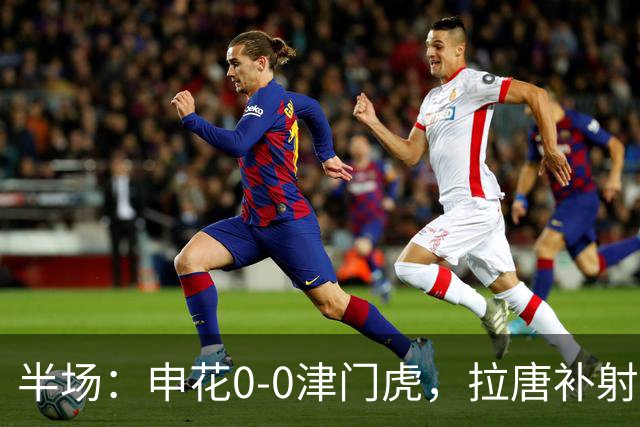 半场：申花0-0津门虎，拉唐补射被吹，朱辰杰救险