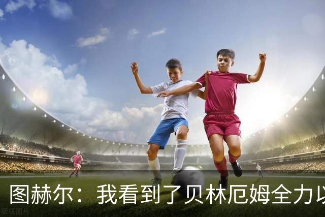图赫尔：我看到了贝林厄姆全力以赴的态度，他的表现极其可靠