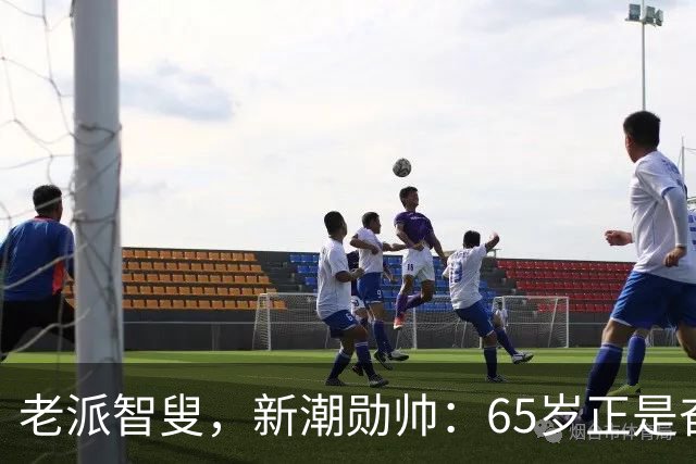 老派智叟，新潮勋帅：65岁正是奋斗的年纪！