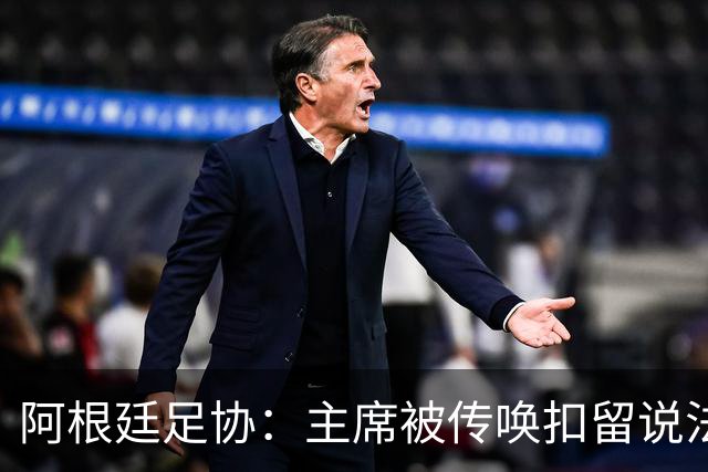 阿根廷足协：主席被传唤扣留说法不实，保留采取法律手段权利