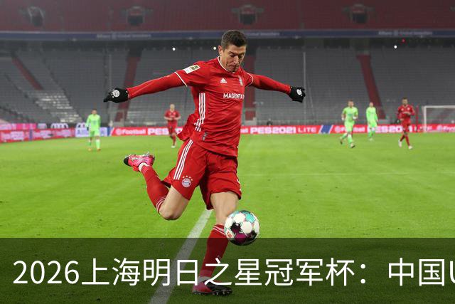 2026上海明日之星冠军杯：中国U17男足战胜西甲劲旅毕尔巴鄂竞技提前出线